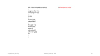 void lcdstr(unsigned char msg[]) //to print string in lcd
{
unsigned char i=0;
while(msg[i]!='0')
{
if(i>16)
{
msdelay(10);
lcdcmd(0x07);
}
if(msg[i]==' ')
msdelay(50);
if(i==15)
lcdcmd(0x07);
lcddata(msg[i]);
i++;
}
}
Tuesday, July 14, 2015 Robotics Club, IOE, WRC 53
 