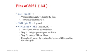 Pins of 8051（1/4）
• Vcc（pin 40）：
• Vcc provides supply voltage to the chip.
• The voltage source is +5V.
• GND（pin 20）：ground
• XTAL1 and XTAL2（pins 19,18）：
• These 2 pins provide external clock.
• Way 1：using a quartz crystal oscillator
• Way 2：using a TTL oscillator
• Example 4-1 shows the relationship between XTAL and the
machine cycle.
Tuesday, July 14, 2015 Robotics Club, IOE, WRC 8
 