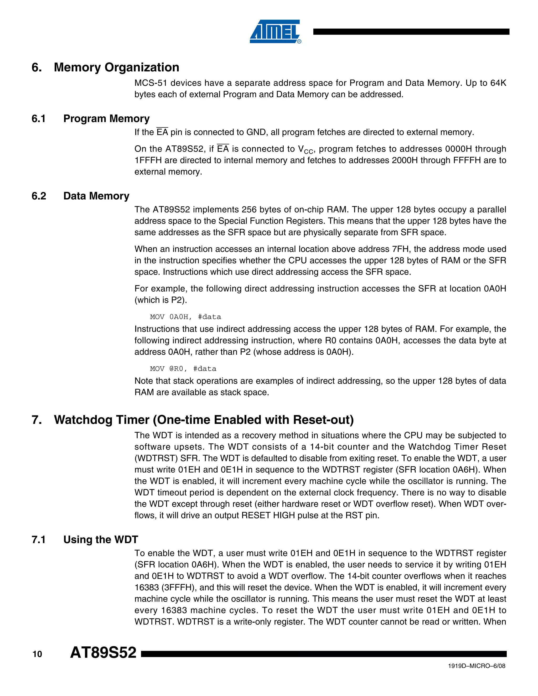 10
1919D–MICRO–6/08
AT89S52
6. Memory Organization
MCS-51 devices have a separate address space for Program and Data Memory. Up to 64K
bytes each of external Program and Data Memory can be addressed.
6.1 Program Memory
If the EA pin is connected to GND, all program fetches are directed to external memory.
On the AT89S52, if EA is connected to VCC, program fetches to addresses 0000H through
1FFFH are directed to internal memory and fetches to addresses 2000H through FFFFH are to
external memory.
6.2 Data Memory
The AT89S52 implements 256 bytes of on-chip RAM. The upper 128 bytes occupy a parallel
address space to the Special Function Registers. This means that the upper 128 bytes have the
same addresses as the SFR space but are physically separate from SFR space.
When an instruction accesses an internal location above address 7FH, the address mode used
in the instruction specifies whether the CPU accesses the upper 128 bytes of RAM or the SFR
space. Instructions which use direct addressing access the SFR space.
For example, the following direct addressing instruction accesses the SFR at location 0A0H
(which is P2).
MOV 0A0H, #data
Instructions that use indirect addressing access the upper 128 bytes of RAM. For example, the
following indirect addressing instruction, where R0 contains 0A0H, accesses the data byte at
address 0A0H, rather than P2 (whose address is 0A0H).
MOV @R0, #data
Note that stack operations are examples of indirect addressing, so the upper 128 bytes of data
RAM are available as stack space.
7. Watchdog Timer (One-time Enabled with Reset-out)
The WDT is intended as a recovery method in situations where the CPU may be subjected to
software upsets. The WDT consists of a 14-bit counter and the Watchdog Timer Reset
(WDTRST) SFR. The WDT is defaulted to disable from exiting reset. To enable the WDT, a user
must write 01EH and 0E1H in sequence to the WDTRST register (SFR location 0A6H). When
the WDT is enabled, it will increment every machine cycle while the oscillator is running. The
WDT timeout period is dependent on the external clock frequency. There is no way to disable
the WDT except through reset (either hardware reset or WDT overflow reset). When WDT over-
flows, it will drive an output RESET HIGH pulse at the RST pin.
7.1 Using the WDT
To enable the WDT, a user must write 01EH and 0E1H in sequence to the WDTRST register
(SFR location 0A6H). When the WDT is enabled, the user needs to service it by writing 01EH
and 0E1H to WDTRST to avoid a WDT overflow. The 14-bit counter overflows when it reaches
16383 (3FFFH), and this will reset the device. When the WDT is enabled, it will increment every
machine cycle while the oscillator is running. This means the user must reset the WDT at least
every 16383 machine cycles. To reset the WDT the user must write 01EH and 0E1H to
WDTRST. WDTRST is a write-only register. The WDT counter cannot be read or written. When
 