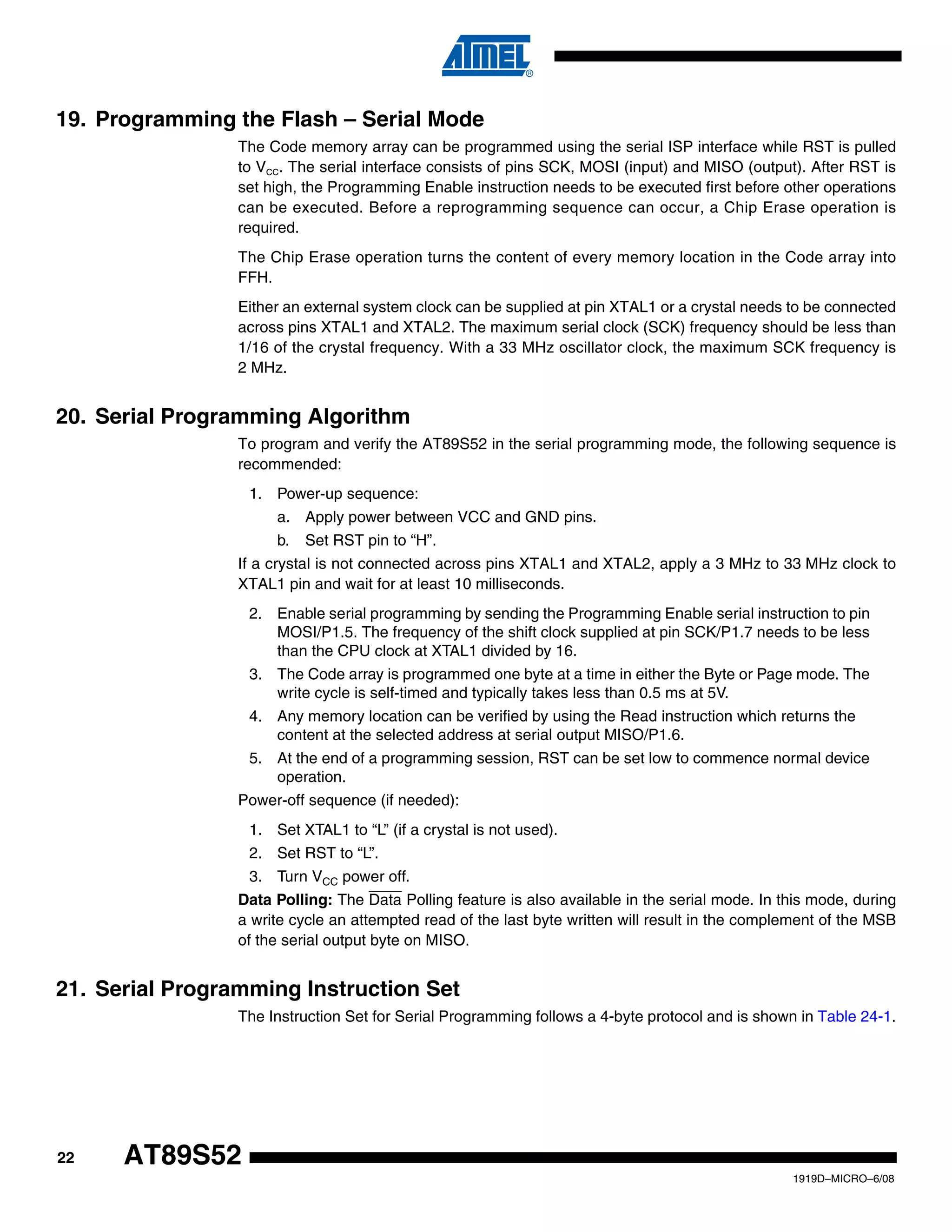 22
1919D–MICRO–6/08
AT89S52
19. Programming the Flash – Serial Mode
The Code memory array can be programmed using the serial ISP interface while RST is pulled
to VCC. The serial interface consists of pins SCK, MOSI (input) and MISO (output). After RST is
set high, the Programming Enable instruction needs to be executed first before other operations
can be executed. Before a reprogramming sequence can occur, a Chip Erase operation is
required.
The Chip Erase operation turns the content of every memory location in the Code array into
FFH.
Either an external system clock can be supplied at pin XTAL1 or a crystal needs to be connected
across pins XTAL1 and XTAL2. The maximum serial clock (SCK) frequency should be less than
1/16 of the crystal frequency. With a 33 MHz oscillator clock, the maximum SCK frequency is
2 MHz.
20. Serial Programming Algorithm
To program and verify the AT89S52 in the serial programming mode, the following sequence is
recommended:
1. Power-up sequence:
a. Apply power between VCC and GND pins.
b. Set RST pin to “H”.
If a crystal is not connected across pins XTAL1 and XTAL2, apply a 3 MHz to 33 MHz clock to
XTAL1 pin and wait for at least 10 milliseconds.
2. Enable serial programming by sending the Programming Enable serial instruction to pin
MOSI/P1.5. The frequency of the shift clock supplied at pin SCK/P1.7 needs to be less
than the CPU clock at XTAL1 divided by 16.
3. The Code array is programmed one byte at a time in either the Byte or Page mode. The
write cycle is self-timed and typically takes less than 0.5 ms at 5V.
4. Any memory location can be verified by using the Read instruction which returns the
content at the selected address at serial output MISO/P1.6.
5. At the end of a programming session, RST can be set low to commence normal device
operation.
Power-off sequence (if needed):
1. Set XTAL1 to “L” (if a crystal is not used).
2. Set RST to “L”.
3. Turn VCC power off.
Data Polling: The Data Polling feature is also available in the serial mode. In this mode, during
a write cycle an attempted read of the last byte written will result in the complement of the MSB
of the serial output byte on MISO.
21. Serial Programming Instruction Set
The Instruction Set for Serial Programming follows a 4-byte protocol and is shown in Table 24-1.
 