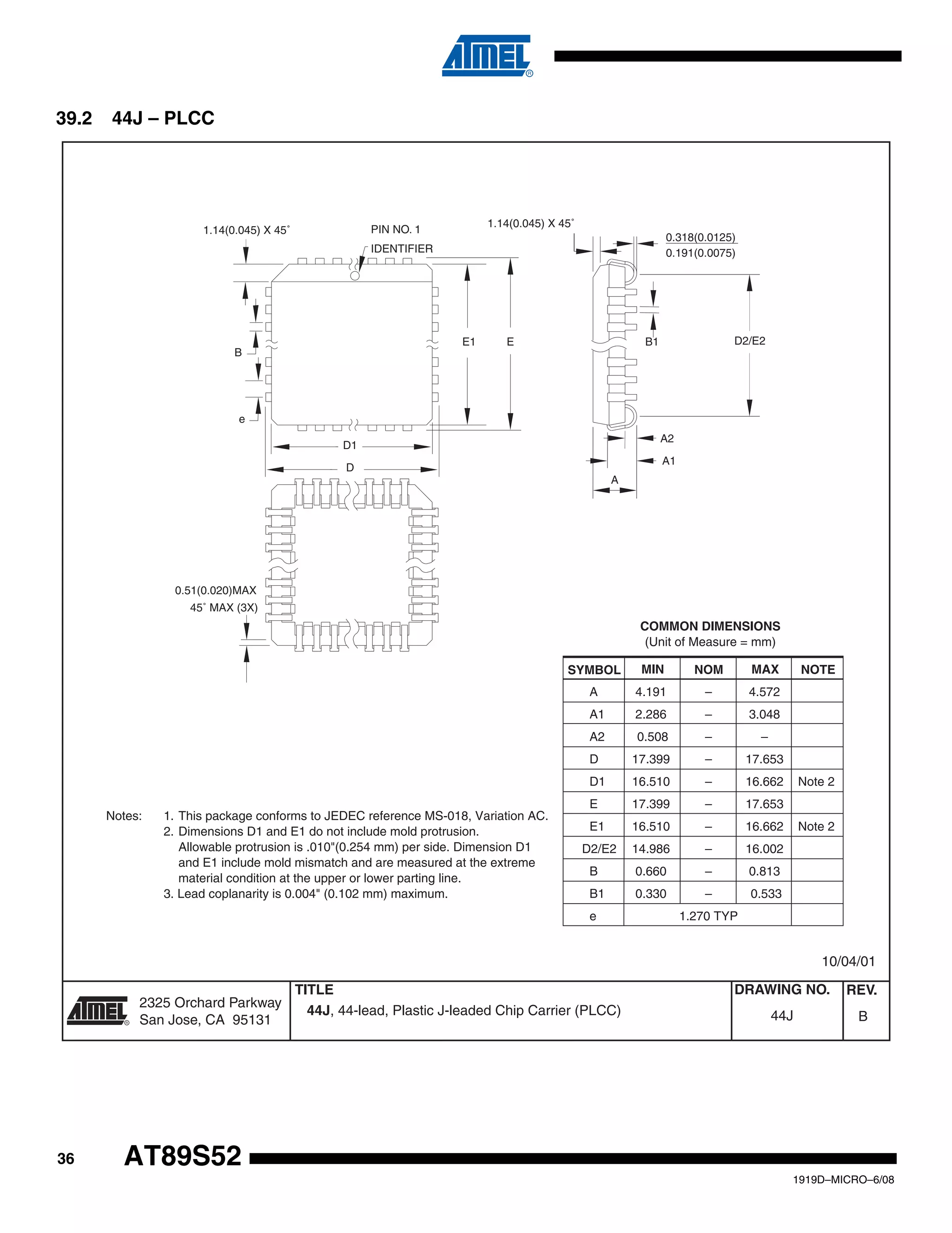 36
1919D–MICRO–6/08
AT89S52
39.2 44J – PLCC
Notes: 1. This package conforms to JEDEC reference MS-018, Variation AC.
2. Dimensions D1 and E1 do not include mold protrusion.
Allowable protrusion is .010"(0.254 mm) per side. Dimension D1
and E1 include mold mismatch and are measured at the extreme
material condition at the upper or lower parting line.
3. Lead coplanarity is 0.004" (0.102 mm) maximum.
A 4.191 – 4.572
A1 2.286 – 3.048
A2 0.508 – –
D 17.399 – 17.653
D1 16.510 – 16.662 Note 2
E 17.399 – 17.653
E1 16.510 – 16.662 Note 2
D2/E2 14.986 – 16.002
B 0.660 – 0.813
B1 0.330 – 0.533
e 1.270 TYP
COMMON DIMENSIONS
(Unit of Measure = mm)
SYMBOL MIN NOM MAX NOTE
1.14(0.045) X 45˚ PIN NO. 1
IDENTIFIER
1.14(0.045) X 45˚
0.51(0.020)MAX
0.318(0.0125)
0.191(0.0075)
A2
45˚ MAX (3X)
A
A1
B1 D2/E2
B
e
E1 E
D1
D
44J, 44-lead, Plastic J-leaded Chip Carrier (PLCC) B44J
10/04/01
2325 Orchard Parkway
San Jose, CA 95131
TITLE DRAWING NO.
R
REV.
 