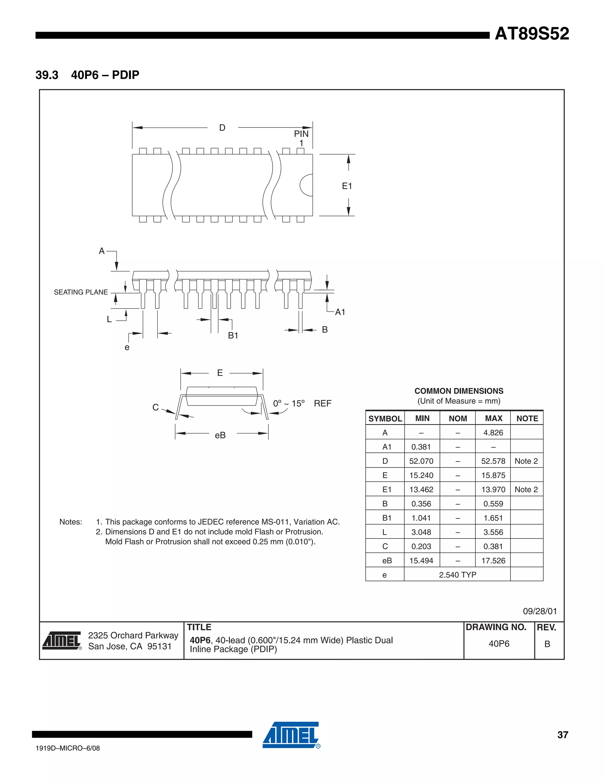 37
1919D–MICRO–6/08
AT89S52
39.3 40P6 – PDIP
2325 Orchard Parkway
San Jose, CA 95131
TITLE DRAWING NO.
R
REV.
40P6, 40-lead (0.600"/15.24 mm Wide) Plastic Dual
Inline Package (PDIP)
B40P6
09/28/01
PIN
1
E1
A1
B
REF
E
B1
C
L
SEATING PLANE
A
0º ~ 15º
D
e
eB
COMMON DIMENSIONS
(Unit of Measure = mm)
SYMBOL MIN NOM MAX NOTE
A – – 4.826
A1 0.381 – –
D 52.070 – 52.578 Note 2
E 15.240 – 15.875
E1 13.462 – 13.970 Note 2
B 0.356 – 0.559
B1 1.041 – 1.651
L 3.048 – 3.556
C 0.203 – 0.381
eB 15.494 – 17.526
e 2.540 TYP
Notes: 1. This package conforms to JEDEC reference MS-011, Variation AC.
2. Dimensions D and E1 do not include mold Flash or Protrusion.
Mold Flash or Protrusion shall not exceed 0.25 mm (0.010").
 
