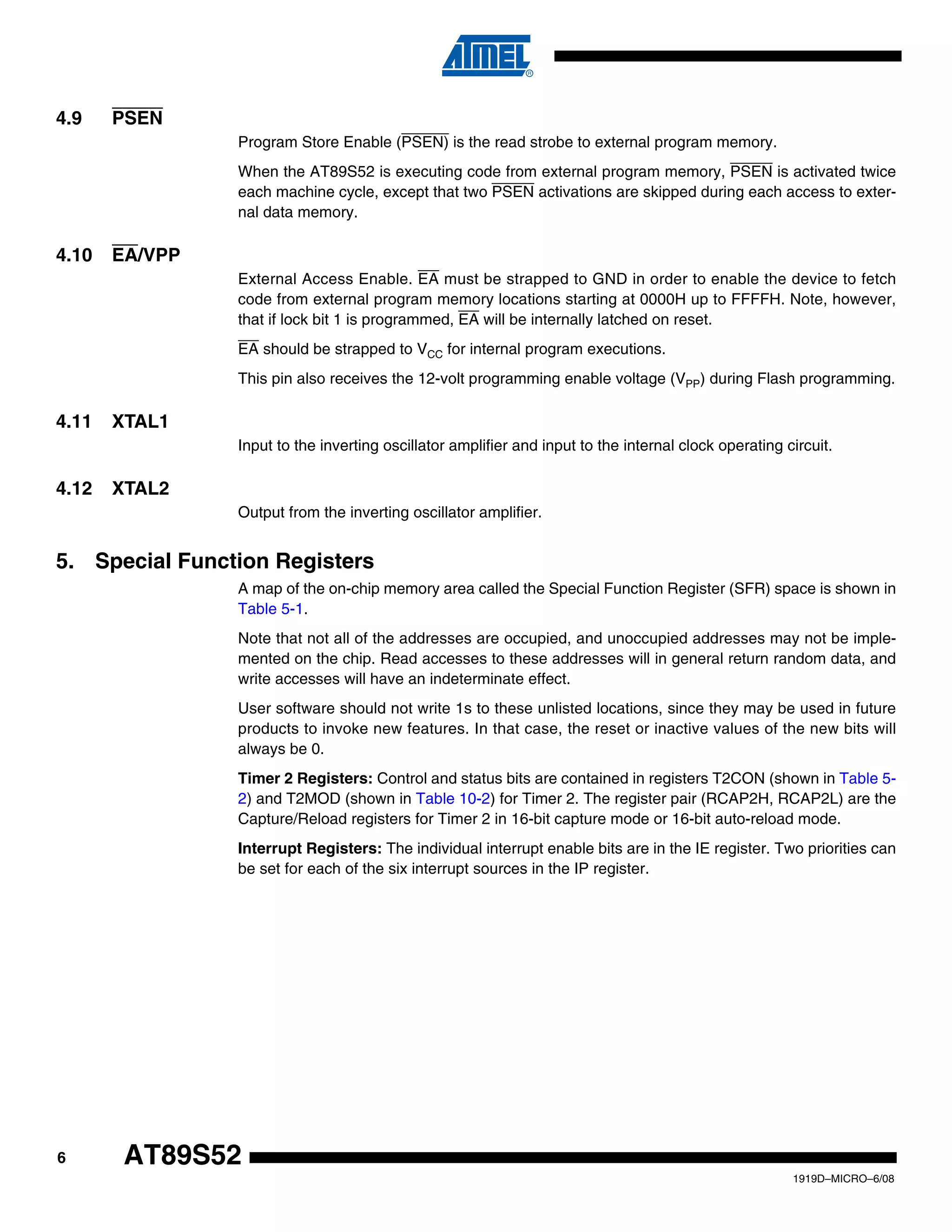 6
1919D–MICRO–6/08
AT89S52
4.9 PSEN
Program Store Enable (PSEN) is the read strobe to external program memory.
When the AT89S52 is executing code from external program memory, PSEN is activated twice
each machine cycle, except that two PSEN activations are skipped during each access to exter-
nal data memory.
4.10 EA/VPP
External Access Enable. EA must be strapped to GND in order to enable the device to fetch
code from external program memory locations starting at 0000H up to FFFFH. Note, however,
that if lock bit 1 is programmed, EA will be internally latched on reset.
EA should be strapped to VCC for internal program executions.
This pin also receives the 12-volt programming enable voltage (VPP) during Flash programming.
4.11 XTAL1
Input to the inverting oscillator amplifier and input to the internal clock operating circuit.
4.12 XTAL2
Output from the inverting oscillator amplifier.
5. Special Function Registers
A map of the on-chip memory area called the Special Function Register (SFR) space is shown in
Table 5-1.
Note that not all of the addresses are occupied, and unoccupied addresses may not be imple-
mented on the chip. Read accesses to these addresses will in general return random data, and
write accesses will have an indeterminate effect.
User software should not write 1s to these unlisted locations, since they may be used in future
products to invoke new features. In that case, the reset or inactive values of the new bits will
always be 0.
Timer 2 Registers: Control and status bits are contained in registers T2CON (shown in Table 5-
2) and T2MOD (shown in Table 10-2) for Timer 2. The register pair (RCAP2H, RCAP2L) are the
Capture/Reload registers for Timer 2 in 16-bit capture mode or 16-bit auto-reload mode.
Interrupt Registers: The individual interrupt enable bits are in the IE register. Two priorities can
be set for each of the six interrupt sources in the IP register.
 