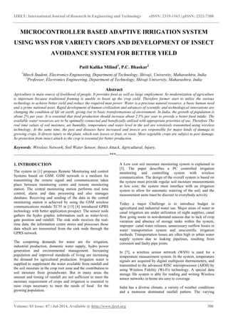 IJRET: International Journal of Research in Engineering and Technology eISSN: 2319-1163 | pISSN: 2321-7308
_______________________________________________________________________________________
Volume: 03 Issue: 07 | Jul-2014, Available @ http://www.ijret.org 308
MICROCONTROLLER BASED ADAPTIVE IRRIGATION SYSTEM
USING WSN FOR VARIETY CROPS AND DEVELOPMENT OF INSECT
AVOIDANCE SYSTEM FOR BETTER YIELD
Patil Kalika Milind1
, P.C. Bhaskar2
1
Mtech Student, Electronics Engineering, Department of Technology, Shivaji, University, Maharashtra, India
2
Professor, Electronics Engineering, Department of Technology, Shivaji University, Maharashtra, India
Abstract
Agriculture is main source of livelihood of people. It provides food as well as large employment. So modernization of agriculture
is important because traditional framing is unable to boost up the crop yield. Therefore farmer start to utilize the various
technology to achieve better yield and reduce the required man power. Water is a precious natural resource, a basic human need
and a prime national asset. Rapid development of human civilization and advances of scientific and technological innovations are
changing the condition of life on earth, giving rise to basic transformations of environment. In India, the growth of population is
about 2% per year. It is essential that food production should increase about 2.5% per year to provide a better food intake. The
available water resources are to be optimally connected and beneficially utilized with appropriate priorities of use. Therefore The
real time values of soil moisture, air humidity, temperature and water level in the soil are wirelessly transmitted using wireless
technology. At the same time, the pest and diseases have increased and insects are responsible for major kinds of damage to
growing crops. It directs injury to the plant, which eats leaves or fruit, or roots. Most vegetable crops are subject to pest damage.
So protection from insect attack to the crop is essential for better production.
Keywords: Wireless Network, Soil Water Sensor, Insect Attack, Agricultural, Injury.
--------------------------------------------------------------------***----------------------------------------------------------------------
1. INTRODUCTION
The system in [1] proposes Remote Monitoring and control
Systems based on GSM. GSM network is a medium for
transmitting the remote signal and communication takes
place between monitoring centre and remote monitoring
station. The central monitoring station performs real time
control, alarm and data processing and also manages
database. Receiving and sending of the data in the central
monitoring station is achieved by using the GSM wireless
communications module TC35 in [13] [4] introduced GPRS
technology with better application prospect. The sensor node
gathers the hydro graphic information such as water-level,
gate position and rainfall. The sink node receives the real-
time data; the information centre stores and processes those
data which are transmitted from the sink node through the
GPRS network
The competing demands for water are for irrigation,
industrial production, domestic water supply, hydro power
generation and environmental management. Increasing
population and improved standards of living are increasing
the demand for agricultural production. Irrigation water is
supplied to supplement the water available from rainfall and
the soil moisture in the crop root zone and the contribution to
soil moisture from groundwater. But in many areas the
amount and timing of rainfall are not sufficient to meet the
moisture requirement of crops and irrigation is essential to
raise crops necessary to meet the needs of food for the
growing population.
A Low cost soil moisture monitoring system is explained in
[5]. The paper describes a PC controlled irrigation
monitoring and controlling system with wireless
communication. The design of the overall system is based on
the system must provide regular soil moisture measurements
at low cost; the system must interface with an irrigation
system to allow for automatic watering of the soil; and the
measurement units must be discreet to everybody activity
Today a major Challenge is to introduce budget in
agricultural and industrial water use. Major areas of water in
canal irrigation are under utilization of night supplies, canal
flow going waste in non-demand seasons due to lack of crop
variation and absence of storage tanks within the system,
improper canal water releases, unnecessary outflow losses in
water transportation system and unscientific irrigation
methods. Transportation losses are often high in urban water
supply system due to leaking pipelines, resulting from
corrosion and faulty pipe joints.
In [7], a wireless sensor network (WSN) is used for a
temperature measurement system. In the system, temperature
signals are acquired by digital multipoint thermometers, and
transmitted to the advanced RISC microprocessor (ARM) by
using Wireless Fidelity (Wi-Fi) technology. A special data
storage file system is able for reading and writing Wireless
sensor networks in home are easy to coverage
India has a diverse climate, a variety of weather conditions
and a monsoon dominated rainfall pattern. The varying
 