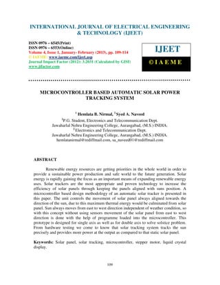INTERNATIONAL JOURNAL OF ELECTRICAL ENGINEERING
 International Journal of Electrical Engineering and Technology (IJEET), ISSN 0976 –
 6545(Print), ISSN 0976 – 6553(Online) Volume 4, Issue 1, January- February (2013), © IAEME
                            & TECHNOLOGY (IJEET)
ISSN 0976 – 6545(Print)
ISSN 0976 – 6553(Online)
Volume 4, Issue 1, January- February (2013), pp. 109-114                  IJEET
© IAEME: www.iaeme.com/ijeet.asp
Journal Impact Factor (2012): 3.2031 (Calculated by GISI)             ©IAEME
www.jifactor.com




      MICROCONTROLLER BASED AUTOMATIC SOLAR POWER
                   TRACKING SYSTEM

                          1
                            Hemlata B. Nirmal, 2 Syed A. Naveed
                  1
                   P.G. Student, Electronics and Telecommunication Dept.
             Jawaharlal Nehru Engineering College, Aurangabad, (M.S.) INDIA.
                         2
                           Electronics and Telecommunication Dept.
             Jawaharlal Nehru Engineering College, Aurangabad, (M.S.) INDIA.
               hemlatanirmal@rediffmail.com, sa_naveed01@rediffmail.com



  ABSTRACT

          Renewable energy resources are getting priorities in the whole world in order to
  provide a sustainable power production and safe world to the future generation. Solar
  energy is rapidly gaining the focus as an important means of expanding renewable energy
  uses. Solar trackers are the most appropriate and proven technology to increase the
  efficiency of solar panels through keeping the panels aligned with suns position. A
  microcontroller based design methodology of an automatic solar tracker is presented in
  this paper. The unit controls the movement of solar panel always aligned towards the
  direction of the sun, due to this maximum thermal energy would be culminated from solar
  panel. Sun always moves from east to west direction independent of weather condition, so
  with this concept without using sensors movement of the solar panel from east to west
  direction is done with the help of programme loaded into the microcontroller. This
  prototype is designed for single axis as well as for double axis to solve solstice problem.
  From hardware testing we come to know that solar tracking system tracks the sun
  precisely and provides more power at the output as compared to that static solar panel.

  Keywords: Solar panel, solar tracking, microcontroller, stepper motor, liquid crystal
  display.



                                             109
 