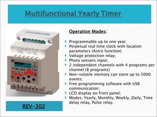 REV-302
Operation Modes:
 Programmable up to one year;
 Perpetual real time clock with location
parameters (Astro function)
 Voltage protection relay;
 Photo sensors input;
 2 independent channels with 4 programs per
channel (8 programs)
 Non-volatile memory can store up to 5000
events;
 Free programming software with USB
communication;
 LCD display on front panel;
 Modes: Yearly, Monthly, Weekly, Daily, Time
delay relay, Pulse relay.
 