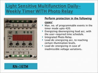 RN-16TM
Perform protection in the following
cases:
 Max. no. of programmable events in the
timer mode upto 420.
 Energizing/deenergizing load acc. with
the user-required time schedule.
 Integrated Photo Relay.
 Load de-energizing acc. to reaching
certain illumination levels.
 Load de-energizing in case of
inadmissible voltage variations.
 
