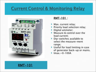 RMT-101
RMT-101 :
 Max. current relay;
 Priority load selection relay;
 Digital ammeter;
 Measure & control over the
load current;
 Dip-switches available to
select the measure-ment
range;
 Useful for load limiting in case
of generator back-up or mains.
 Imax.=0-100A
 