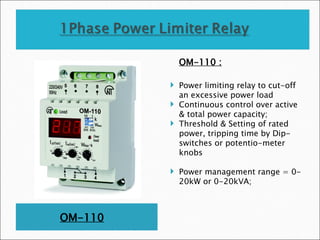 OM-110
OM-110 :
 Power limiting relay to cut-off
an excessive power load
 Continuous control over active
& total power capacity;
 Threshold & Setting of rated
power, tripping time by Dip-
switches or potentio-meter
knobs
 Power management range = 0-
20kW or 0-20kVA;
 
