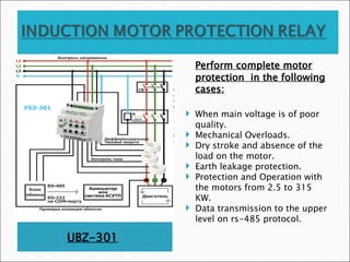 UBZ-301
Perform complete motor
protection in the following
cases:
 When main voltage is of poor
quality.
 Mechanical Overloads.
 Dry stroke and absence of the
load on the motor.
 Earth leakage protection.
 Protection and Operation with
the motors from 2.5 to 315
KW.
 Data transmission to the upper
level on rs-485 protocol.
 