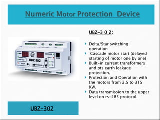 UBZ-302
UBZ-3 0 2:
 Delta/Star switching
operation
 Cascade motor start (delayed
starting of motor one by one)
 Built-in current transformers
and pts earth leakage
protection.
 Protection and Operation with
the motors from 2.5 to 315
KW.
 Data transmission to the upper
level on rs-485 protocol.
 