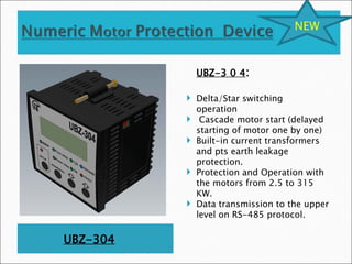 UBZ-304
UBZ-3 0 4:
 Delta/Star switching
operation
 Cascade motor start (delayed
starting of motor one by one)
 Built-in current transformers
and pts earth leakage
protection.
 Protection and Operation with
the motors from 2.5 to 315
KW.
 Data transmission to the upper
level on RS-485 protocol.
NEW
 