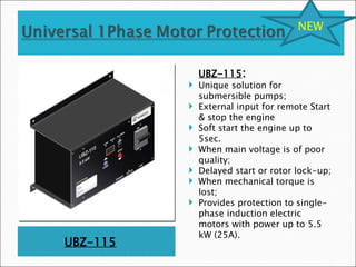 UBZ-115
UBZ-115:
 Unique solution for
submersible pumps;
 External input for remote Start
& stop the engine
 Soft start the engine up to
5sec.
 When main voltage is of poor
quality;
 Delayed start or rotor lock-up;
 When mechanical torque is
lost;
 Provides protection to single-
phase induction electric
motors with power up to 5.5
kW (25А).
NEW
 
