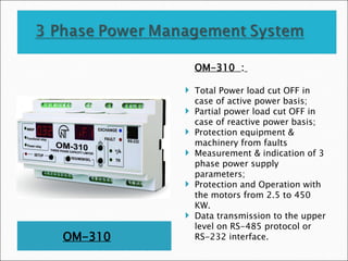 OM-310
OM-310 :
 Total Power load cut OFF in
case of active power basis;
 Partial power load cut OFF in
case of reactive power basis;
 Protection equipment &
machinery from faults
 Measurement & indication of 3
phase power supply
parameters;
 Protection and Operation with
the motors from 2.5 to 450
KW.
 Data transmission to the upper
level on RS-485 protocol or
RS-232 interface.
 