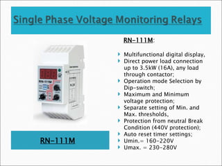 RN-111M
RN-111M:
 Multifunctional digital display,
 Direct power load connection
up to 3.5kW (16A), any load
through contactor;
 Operation mode Selection by
Dip-switch;
 Maximum and Minimum
voltage protection;
 Separate setting of Min. and
Max. thresholds,
 Protection from neutral Break
Condition (440V protection);
 Auto reset timer settings;
 Umin.= 160-220V
 Umax. = 230-280V
 
