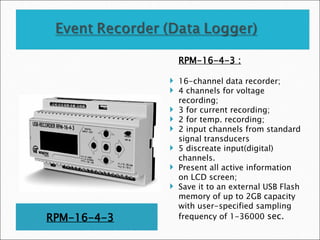 RPM-16-4-3
RPM-16-4-3 :
 16-channel data recorder;
 4 channels for voltage
recording;
 3 for current recording;
 2 for temp. recording;
 2 input channels from standard
signal transducers
 5 discreate input(digital)
channels.
 Present all active information
on LCD screen;
 Save it to an external USB Flash
memory of up to 2GB capacity
with user-specified sampling
frequency of 1-36000 sec.
 
