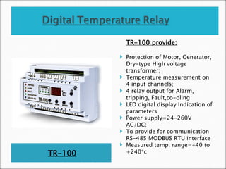 TR-100
TR-100 provide:
 Protection of Motor, Generator,
Dry-type High voltage
transformer;
 Temperature measurement on
4 input channels;
 4 relay output for Alarm,
tripping, Fault,co-oling
 LED digital display Indication of
parameters
 Power supply=24-260V
AC/DC;
 To provide for communication
RS-485 MODBUS RTU interface
 Measured temp. range=-40 to
+240*c
 