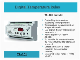 TR-101
TR-101 provide:
 Controlling temperature
according to PID principle;
 Temperature measurement on
4 input channels
 LED digital display Indication of
parameters
 Power supply=24-260V
AC/DC;
 To provide for communication
RS-485 MODBUS RTU standard
protocol;
 Detect a break or a short-
circuit in the connected
sensors;
 Measured temp. range=-40 to
+240*c
 