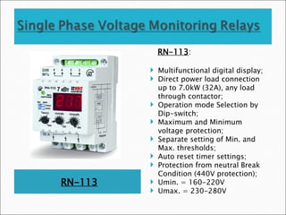 RN-113
RN-113:
 Multifunctional digital display;
 Direct power load connection
up to 7.0kW (32A), any load
through contactor;
 Operation mode Selection by
Dip-switch;
 Maximum and Minimum
voltage protection;
 Separate setting of Min. and
Max. thresholds;
 Auto reset timer settings;
 Protection from neutral Break
Condition (440V protection);
 Umin. = 160-220V
 Umax. = 230-280V
 