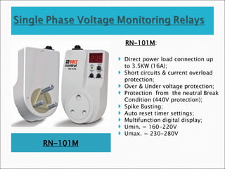 RN-101M
RN-101M:
 Direct power load connection up
to 3.5KW (16A);
 Short circuits & current overload
protection;
 Over & Under voltage protection;
 Protection from the neutral Break
Condition (440V protection);
 Spike Busting;
 Auto reset timer settings;
 Multifunction digital display;
 Umin. = 160-220V
 Umax. = 230-280V
 
