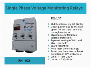 RN-102
RN-102:
 Multifunctional digital display;
 Direct power load connection
up to 7.0 kW (32A), any load
through contactor;
 Maximum and Minimum
voltage protection;
 Separate setting of Min. and
Max. thresholds;
 Board mounting;
 Auto reset timer settings;
 Protection from neutral Break
Condition (440V protection);
 Umin. = 160-220V
 Umax. = 230-280V
 