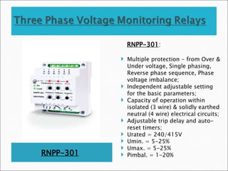 RNPP-301
RNPP-301:
 Multiple protection - from Over &
Under voltage, Single phasing,
Reverse phase sequence, Phase
voltage imbalance;
 Independent adjustable setting
for the basic parameters;
 Capacity of operation within
isolated (3 wire) & solidly earthed
neutral (4 wire) electrical circuits;
 Adjustable trip delay and auto-
reset timers;
 Urated = 240/415V
 Umin. = 5-25%
 Umax. = 5-25%
 Pimbal. = 1-20%
 