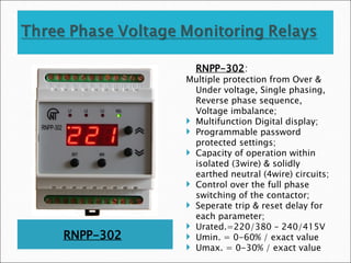 RNPP-302
RNPP-302:
Multiple protection from Over &
Under voltage, Single phasing,
Reverse phase sequence,
Voltage imbalance;
 Multifunction Digital display;
 Programmable password
protected settings;
 Capacity of operation within
isolated (3wire) & solidly
earthed neutral (4wire) circuits;
 Control over the full phase
switching of the contactor;
 Seperate trip & reset delay for
each parameter;
 Urated.=220/380 – 240/415V
 Umin. = 0-60% / exact value
 Umax. = 0-30% / exact value
 