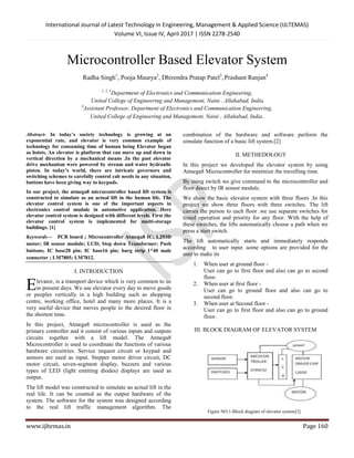 International Journal of Latest Technology in Engineering, Management & Applied Science (IJLTEMAS)
Volume VI, Issue IV, April 2017 | ISSN 2278-2540
www.ijltemas.in Page 160
Microcontroller Based Elevator System
Radha Singh1
, Pooja Maurya2
, Dhirendra Pratap Patel3
,Prashant Ranjan4
1, 2, 3
Department of Electronics and Communication Engineering,
United College of Engineering and Management, Naini , Allahabad, India.
4
Assistant Professor, Department of Electronics and Communication Engineering,
United College of Engineering and Management, Naini , Allahabad, India.
Abstract- In today’s society technology is growing at an
exponential rate, and elevator is very common example of
technology for consuming time of human being Elevator began
as hoists. An elevator is platform that can move up and down in
vertical direction by a mechanical means .In the past elevator
drive mechanism were powered by stream and water hydraulic
piston. In today’s world, there are intricate governors and
switching schemes to carefully control cab needs in any situation,
buttons have been giving way to keypads.
In our project, the atmega8 microcontroller based lift system is
constructed to simulate as an actual lift in the human life. The
elevator control system is one of the important aspects in
electronics control module in automotive application. Here
elevator control system is designed with different levels. First the
elevator control system is implemented for multi-storage
buildings. [1]
Keywords— PCB board ; Microcontroller Atmega8 IC; L293D
motor; IR sensor module; LCD; Step down Transformer; Push
buttons; IC base28 pin; IC base16 pin; burg strip 1*40 male
connector ; LM7805; LM7812.
I. INTRODUCTION
levator, is a transport device which is very common to us
in present days. We use elevator every day to move goods
or peoples vertically in a high building such as shopping
centre, working office, hotel and many more places. It is a
very useful device that moves people to the desired floor in
the shortest time.
In this project, Atmega8 microcontroller is used as the
primary controller and it consist of various inputs and outputs
circuits together with a lift model. The Atmega8
Microcontroller is used to coordinate the functions of various
hardware circuitries. Service request circuit or keypad and
sensors are used as input. Stepper motor driver circuit, DC
motor circuit, seven-segment display, buzzers and various
types of LED (light emitting diodes) displays are used as
output.
The lift model was constructed to simulate an actual lift in the
real life. It can be counted as the output hardware of the
system. The software for the system was designed according
to the real lift traffic management algorithm. The
combination of the hardware and software perform the
simulate function of a basic lift system.[2]
II. METHEDOLOGY
In this project we developed the elevator system by using
Atmega8 Microcontroller for minimize the travelling time.
By using switch we give command to the microcontroller and
floor detect by IR sensor module.
We show the basic elevator system with three floors .In this
project we show three floors with three switches. The lift
carries the person to each floor .we use separate switches for
timed operation and priority for any floor. With the help of
these switches, the lifts automatically choose a path when we
press a start switch.
The lift automatically starts and immediately responds
according to user input .some options are provided for the
user to make its
1. When user at ground floor -
User can go to first floor and also can go to second
floor.
2. When user at first floor -
User can go to ground floor and also can go to
second floor.
3. When user at Second floor -
User can go to first floor and also can go to ground
floor.
III. BLOCK DIAGRAM OF ELEVATOR SYSTEM
Figure NO.1-Block diagram of elevator system[3]
E
 