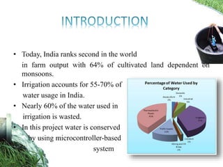 • Today, India ranks second in the world
in farm output with 64% of cultivated land dependent on
monsoons.
• Irrigation accounts for 55-70% of
water usage in India.
• Nearly 60% of the water used in
irrigation is wasted.
• In this project water is conserved
by using microcontroller-based
system
 