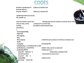 #include <LiquidCrystal.h> //library to interface LCD
#include <Wire.h>
#include "RTClib.h“ //library to interface RTC
LiquidCrystal lcd(12,11,5,4,3,2);
RTC_DS1307 rtc;
const int moisture_sensor=A3; //Analog input pin A3 is declare to read soil sensor value
const int relay_out=8; //output pin to control relay
int MAX; //variable to hold threshold value
void setup ()
{
Serial.begin(57600);
#ifdef AVR
Wire.begin();
#else
Wire1.begin(); // Shield I2C pins connect to alt I2C bus on Arduino uno
#endif
rtc.begin(); //Initialized RTC
lcd.begin(16,2); // Initialized LCD to 16X2
pinMode(relay_out,OUTPUT); //define relay_out pin as output pin
pinMode(6,INPUT); //define pin no. 6
lcd.print(" Welcome "); //instruction to display to LCD
lcd.setCursor(0,1); //instruction to move cursor
lcd.print(" P16 ");
delay(1000); //delay of 1sec
lcd.clear(); //clear LCD
}
 