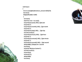 void loop ()
{
int m=(-analogRead(moisture_sensor)+1023)/10;
lcd.clear();
if(digitalRead(6)==LOW)
{
lcd.clear();
DateTime now = rtc.now();
lcd.print(now.year(), DEC); //get year
lcd.print('/');
lcd.print(now.month(), DEC); //get month
lcd.print('/');
lcd.print(now.day(), DEC); //get day
lcd.setCursor(0,1);
lcd.print(now.hour(), DEC); //get hour
lcd.print(':');
lcd.print(now.minute(), DEC); //get minute
lcd.print(':');
lcd.print(now.second(), DEC); //get second
delay(1000); //display for 1 second
lcd.clear();
lcd.print("Moisture Content");
lcd.setCursor(0,1);
lcd.print(m);
lcd.print('%');
delay(1000);
lcd.clear();
 