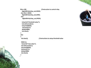 if(m==30) //instruction to control relay
digitalWrite(relay_out,HIGH);
else if(m>=MAX)
digitalWrite(relay_out,LOW);
else
digitalWrite(relay_out,HIGH);
lcd.print("threshold value");
lcd.setCursor(0,1);
lcd.print(MAX);
lcd.print('%');
delay(1000);
lcd.clear();
}
else
{
lcd.clear(); //instructions to setup threshold value
MAX=m;
lcd.print("new value");
lcd.setCursor(0,1);
lcd.print(MAX);
lcd.print('%');
delay(1000);
lcd.clear();
}
}
 