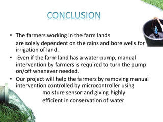 • The farmers working in the farm lands
are solely dependent on the rains and bore wells for
irrigation of land.
• Even if the farm land has a water-pump, manual
intervention by farmers is required to turn the pump
on/off whenever needed.
• Our project will help the farmers by removing manual
intervention controlled by microcontroller using
moisture sensor and giving highly
efficient in conservation of water
 