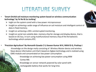 • ‘Smart Orchid soil moisture monitoring system based on wireless communication
technology’ by Ye Na & Liu Junfeng’
 Isight on the system cored with a low-power microprocessor
 Insight on achieving a wide range of influence on soil moisture and intelligent control of
data in fixed memory.
 Insight on achieving a 24hr uninterrupted monitoring.
 Insight on serial non-volatile data memory chip for storage and display device, that is
based on I2C bus, in turn using multifunctional memory chip of the ferroelectric
technology which contains RTC.
• ‘Precision Agriculture’ By-Hemanth Gowda C V, Kaveen Kumar M K, Nikhil D G, Prathap J
-Knowledge on the design maily consisting of Wireless Master device and wireless
Slave device information unit that’s based on Zigbee technology and is realized using
GMS module and concentrated on low power consumption.
- Knowledge on achieving low power consumption using ARM
Cortex M0.
-Knowledge on sensor network powered by solar panel with
rechargeable battery that works for long time.
 