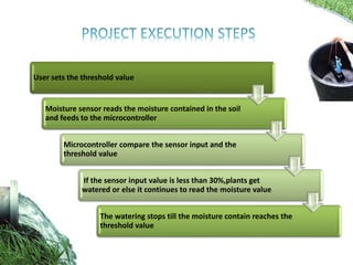 User sets the threshold value
Moisture sensor reads the moisture contained in the soil
and feeds to the microcontroller
Microcontroller compare the sensor input and the
threshold value
If the sensor input value is less than 30%,plants get
watered or else it continues to read the moisture value
The watering stops till the moisture contain reaches the
threshold value
 