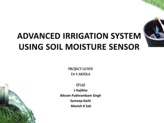 ADVANCED IRRIGATION SYSTEM
USING SOIL MOISTURE SENSOR
PROJECT GUIDE
Dr S AKHILA
(P16)
L Kajikho
Bikram Pukhrambam Singh
Sameep Karki
Manish K Sah
 