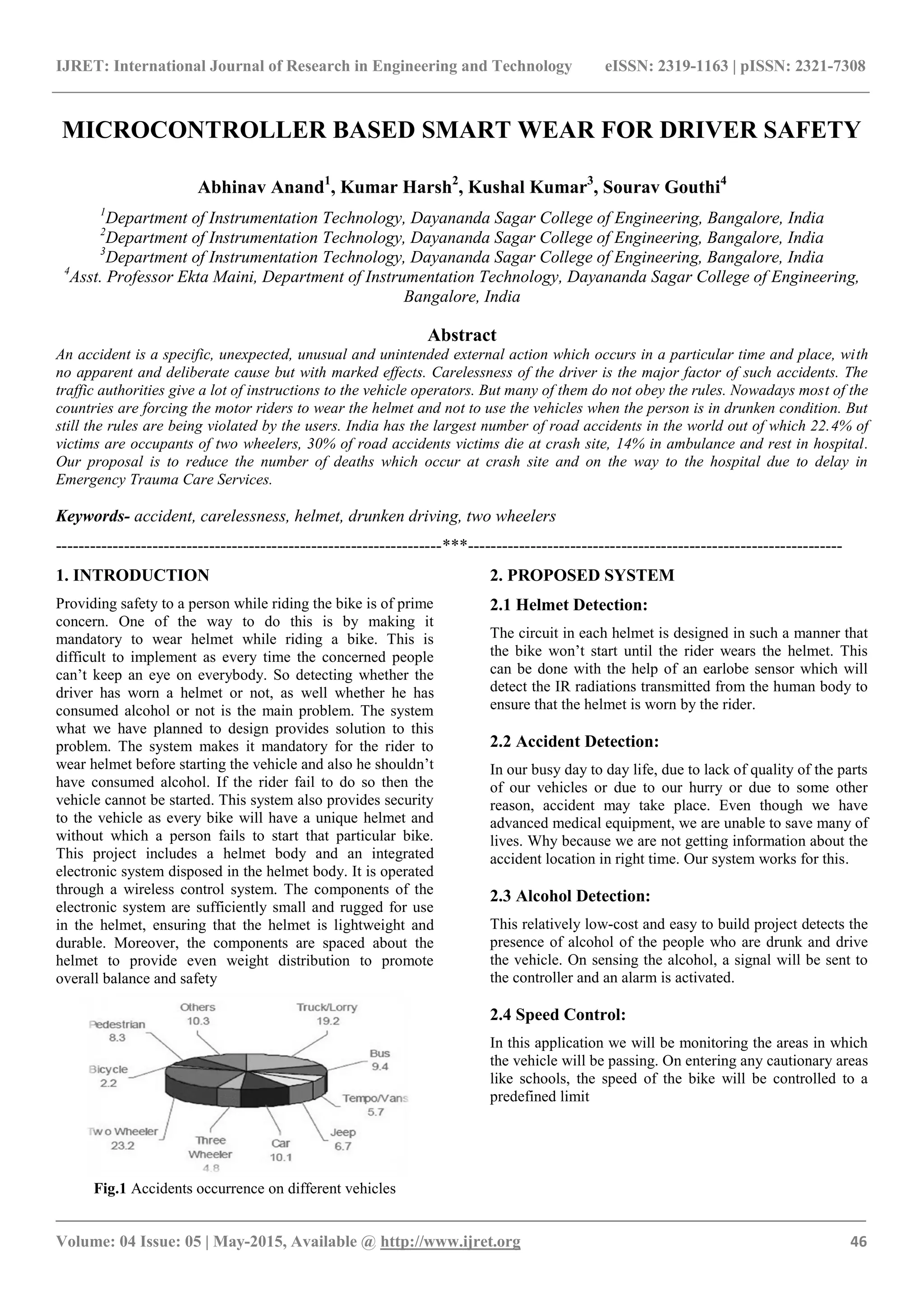 IJRET: International Journal of Research in Engineering and Technology eISSN: 2319-1163 | pISSN: 2321-7308
_______________________________________________________________________________________
Volume: 04 Issue: 05 | May-2015, Available @ http://www.ijret.org 46
MICROCONTROLLER BASED SMART WEAR FOR DRIVER SAFETY
Abhinav Anand1
, Kumar Harsh2
, Kushal Kumar3
, Sourav Gouthi4
1
Department of Instrumentation Technology, Dayananda Sagar College of Engineering, Bangalore, India
2
Department of Instrumentation Technology, Dayananda Sagar College of Engineering, Bangalore, India
3
Department of Instrumentation Technology, Dayananda Sagar College of Engineering, Bangalore, India
4
Asst. Professor Ekta Maini, Department of Instrumentation Technology, Dayananda Sagar College of Engineering,
Bangalore, India
Abstract
An accident is a specific, unexpected, unusual and unintended external action which occurs in a particular time and place, with
no apparent and deliberate cause but with marked effects. Carelessness of the driver is the major factor of such accidents. The
traffic authorities give a lot of instructions to the vehicle operators. But many of them do not obey the rules. Nowadays most of the
countries are forcing the motor riders to wear the helmet and not to use the vehicles when the person is in drunken condition. But
still the rules are being violated by the users. India has the largest number of road accidents in the world out of which 22.4% of
victims are occupants of two wheelers, 30% of road accidents victims die at crash site, 14% in ambulance and rest in hospital.
Our proposal is to reduce the number of deaths which occur at crash site and on the way to the hospital due to delay in
Emergency Trauma Care Services.
Keywords- accident, carelessness, helmet, drunken driving, two wheelers
--------------------------------------------------------------------***------------------------------------------------------------------
1. INTRODUCTION
Providing safety to a person while riding the bike is of prime
concern. One of the way to do this is by making it
mandatory to wear helmet while riding a bike. This is
difficult to implement as every time the concerned people
can’t keep an eye on everybody. So detecting whether the
driver has worn a helmet or not, as well whether he has
consumed alcohol or not is the main problem. The system
what we have planned to design provides solution to this
problem. The system makes it mandatory for the rider to
wear helmet before starting the vehicle and also he shouldn’t
have consumed alcohol. If the rider fail to do so then the
vehicle cannot be started. This system also provides security
to the vehicle as every bike will have a unique helmet and
without which a person fails to start that particular bike.
This project includes a helmet body and an integrated
electronic system disposed in the helmet body. It is operated
through a wireless control system. The components of the
electronic system are sufficiently small and rugged for use
in the helmet, ensuring that the helmet is lightweight and
durable. Moreover, the components are spaced about the
helmet to provide even weight distribution to promote
overall balance and safety
Fig.1 Accidents occurrence on different vehicles
2. PROPOSED SYSTEM
2.1 Helmet Detection:
The circuit in each helmet is designed in such a manner that
the bike won’t start until the rider wears the helmet. This
can be done with the help of an earlobe sensor which will
detect the IR radiations transmitted from the human body to
ensure that the helmet is worn by the rider.
2.2 Accident Detection:
In our busy day to day life, due to lack of quality of the parts
of our vehicles or due to our hurry or due to some other
reason, accident may take place. Even though we have
advanced medical equipment, we are unable to save many of
lives. Why because we are not getting information about the
accident location in right time. Our system works for this.
2.3 Alcohol Detection:
This relatively low-cost and easy to build project detects the
presence of alcohol of the people who are drunk and drive
the vehicle. On sensing the alcohol, a signal will be sent to
the controller and an alarm is activated.
2.4 Speed Control:
In this application we will be monitoring the areas in which
the vehicle will be passing. On entering any cautionary areas
like schools, the speed of the bike will be controlled to a
predefined limit
 