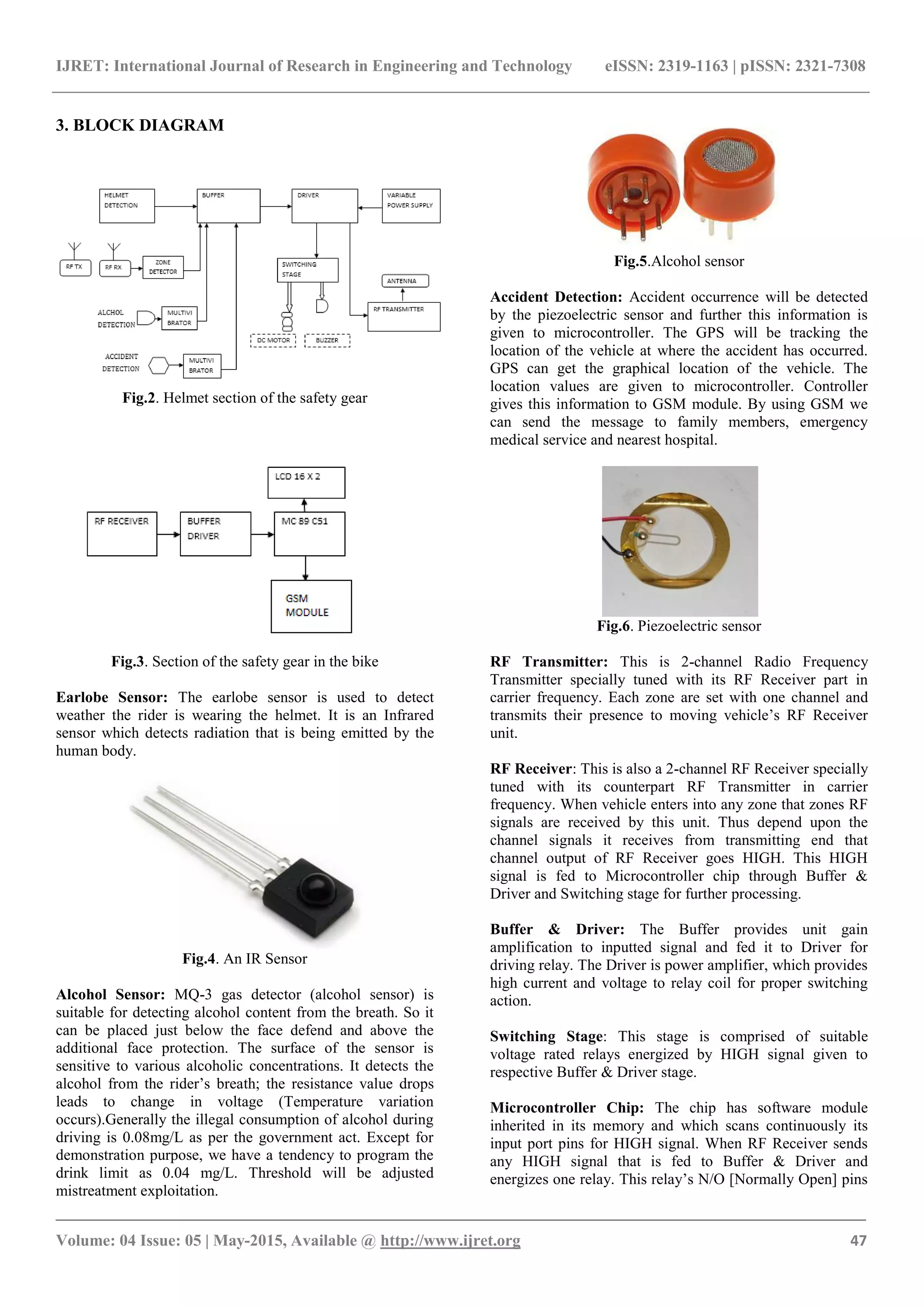 IJRET: International Journal of Research in Engineering and Technology eISSN: 2319-1163 | pISSN: 2321-7308
_______________________________________________________________________________________
Volume: 04 Issue: 05 | May-2015, Available @ http://www.ijret.org 47
3. BLOCK DIAGRAM
Fig.2. Helmet section of the safety gear
Fig.3. Section of the safety gear in the bike
Earlobe Sensor: The earlobe sensor is used to detect
weather the rider is wearing the helmet. It is an Infrared
sensor which detects radiation that is being emitted by the
human body.
Fig.4. An IR Sensor
Alcohol Sensor: MQ-3 gas detector (alcohol sensor) is
suitable for detecting alcohol content from the breath. So it
can be placed just below the face defend and above the
additional face protection. The surface of the sensor is
sensitive to various alcoholic concentrations. It detects the
alcohol from the rider’s breath; the resistance value drops
leads to change in voltage (Temperature variation
occurs).Generally the illegal consumption of alcohol during
driving is 0.08mg/L as per the government act. Except for
demonstration purpose, we have a tendency to program the
drink limit as 0.04 mg/L. Threshold will be adjusted
mistreatment exploitation.
Fig.5.Alcohol sensor
Accident Detection: Accident occurrence will be detected
by the piezoelectric sensor and further this information is
given to microcontroller. The GPS will be tracking the
location of the vehicle at where the accident has occurred.
GPS can get the graphical location of the vehicle. The
location values are given to microcontroller. Controller
gives this information to GSM module. By using GSM we
can send the message to family members, emergency
medical service and nearest hospital.
Fig.6. Piezoelectric sensor
RF Transmitter: This is 2-channel Radio Frequency
Transmitter specially tuned with its RF Receiver part in
carrier frequency. Each zone are set with one channel and
transmits their presence to moving vehicle’s RF Receiver
unit.
RF Receiver: This is also a 2-channel RF Receiver specially
tuned with its counterpart RF Transmitter in carrier
frequency. When vehicle enters into any zone that zones RF
signals are received by this unit. Thus depend upon the
channel signals it receives from transmitting end that
channel output of RF Receiver goes HIGH. This HIGH
signal is fed to Microcontroller chip through Buffer &
Driver and Switching stage for further processing.
Buffer & Driver: The Buffer provides unit gain
amplification to inputted signal and fed it to Driver for
driving relay. The Driver is power amplifier, which provides
high current and voltage to relay coil for proper switching
action.
Switching Stage: This stage is comprised of suitable
voltage rated relays energized by HIGH signal given to
respective Buffer & Driver stage.
Microcontroller Chip: The chip has software module
inherited in its memory and which scans continuously its
input port pins for HIGH signal. When RF Receiver sends
any HIGH signal that is fed to Buffer & Driver and
energizes one relay. This relay’s N/O [Normally Open] pins
 