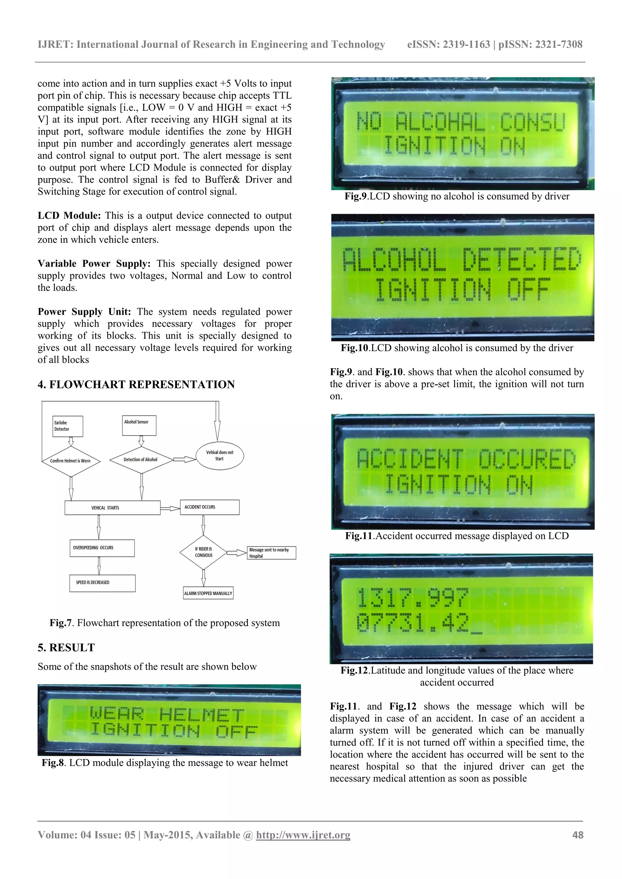IJRET: International Journal of Research in Engineering and Technology eISSN: 2319-1163 | pISSN: 2321-7308
_______________________________________________________________________________________
Volume: 04 Issue: 05 | May-2015, Available @ http://www.ijret.org 48
come into action and in turn supplies exact +5 Volts to input
port pin of chip. This is necessary because chip accepts TTL
compatible signals [i.e., LOW = 0 V and HIGH = exact +5
V] at its input port. After receiving any HIGH signal at its
input port, software module identifies the zone by HIGH
input pin number and accordingly generates alert message
and control signal to output port. The alert message is sent
to output port where LCD Module is connected for display
purpose. The control signal is fed to Buffer& Driver and
Switching Stage for execution of control signal.
LCD Module: This is a output device connected to output
port of chip and displays alert message depends upon the
zone in which vehicle enters.
Variable Power Supply: This specially designed power
supply provides two voltages, Normal and Low to control
the loads.
Power Supply Unit: The system needs regulated power
supply which provides necessary voltages for proper
working of its blocks. This unit is specially designed to
gives out all necessary voltage levels required for working
of all blocks
4. FLOWCHART REPRESENTATION
Fig.7. Flowchart representation of the proposed system
5. RESULT
Some of the snapshots of the result are shown below
Fig.8. LCD module displaying the message to wear helmet
Fig.9.LCD showing no alcohol is consumed by driver
Fig.10.LCD showing alcohol is consumed by the driver
Fig.9. and Fig.10. shows that when the alcohol consumed by
the driver is above a pre-set limit, the ignition will not turn
on.
Fig.11.Accident occurred message displayed on LCD
Fig.12.Latitude and longitude values of the place where
accident occurred
Fig.11. and Fig.12 shows the message which will be
displayed in case of an accident. In case of an accident a
alarm system will be generated which can be manually
turned off. If it is not turned off within a specified time, the
location where the accident has occurred will be sent to the
nearest hospital so that the injured driver can get the
necessary medical attention as soon as possible
 
