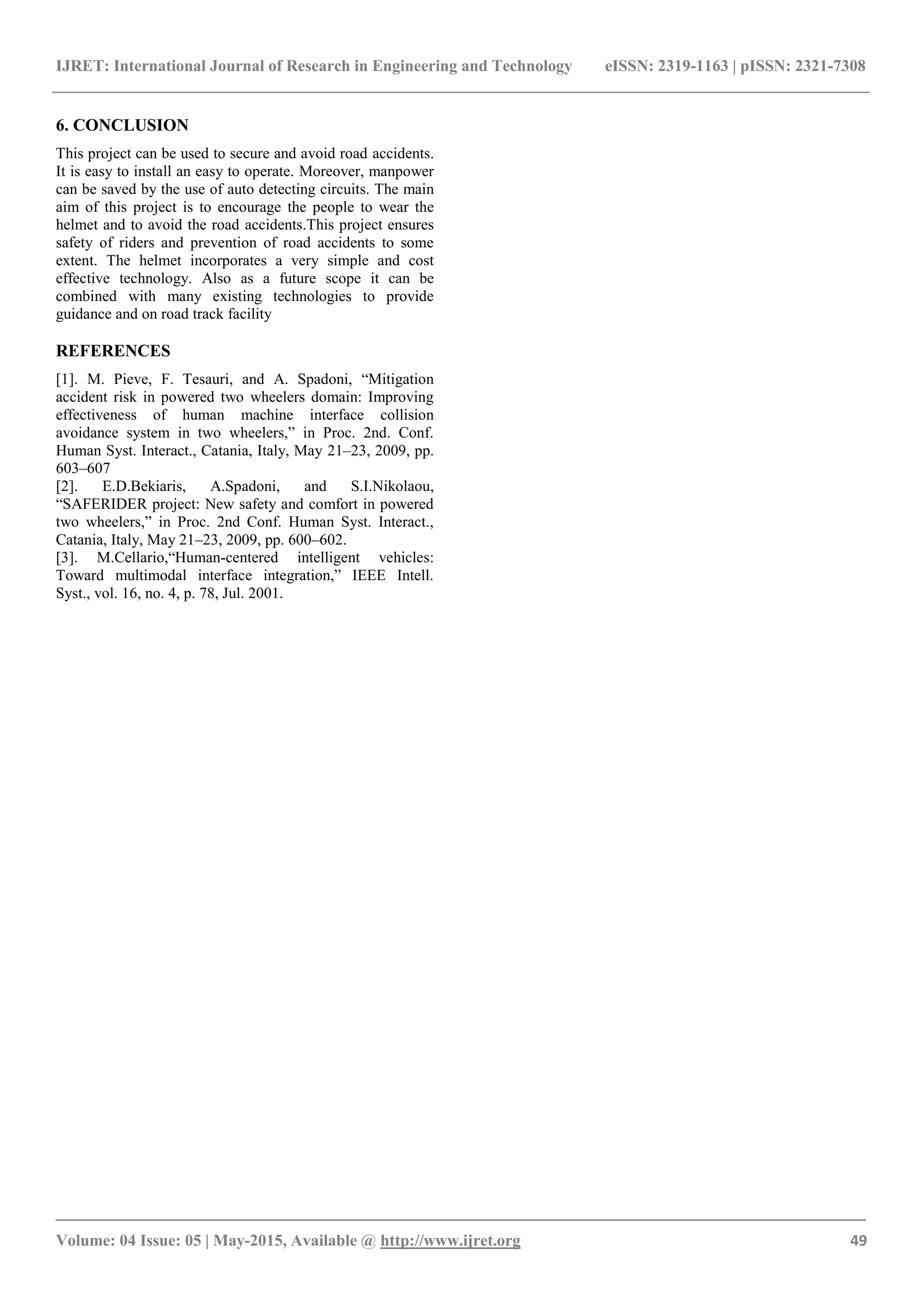 IJRET: International Journal of Research in Engineering and Technology eISSN: 2319-1163 | pISSN: 2321-7308
_______________________________________________________________________________________
Volume: 04 Issue: 05 | May-2015, Available @ http://www.ijret.org 49
6. CONCLUSION
This project can be used to secure and avoid road accidents.
It is easy to install an easy to operate. Moreover, manpower
can be saved by the use of auto detecting circuits. The main
aim of this project is to encourage the people to wear the
helmet and to avoid the road accidents.This project ensures
safety of riders and prevention of road accidents to some
extent. The helmet incorporates a very simple and cost
effective technology. Also as a future scope it can be
combined with many existing technologies to provide
guidance and on road track facility
REFERENCES
[1]. M. Pieve, F. Tesauri, and A. Spadoni, “Mitigation
accident risk in powered two wheelers domain: Improving
effectiveness of human machine interface collision
avoidance system in two wheelers,” in Proc. 2nd. Conf.
Human Syst. Interact., Catania, Italy, May 21–23, 2009, pp.
603–607
[2]. E.D.Bekiaris, A.Spadoni, and S.I.Nikolaou,
“SAFERIDER project: New safety and comfort in powered
two wheelers,” in Proc. 2nd Conf. Human Syst. Interact.,
Catania, Italy, May 21–23, 2009, pp. 600–602.
[3]. M.Cellario,“Human-centered intelligent vehicles:
Toward multimodal interface integration,” IEEE Intell.
Syst., vol. 16, no. 4, p. 78, Jul. 2001.
 