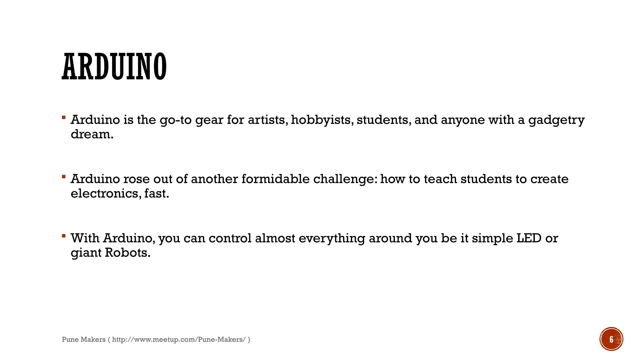 Pune Makers ( http://www.meetup.com/Pune-Makers/ ) 6
ARDUINO
 Arduino is the go-to gear for artists, hobbyists, students, and anyone with a gadgetry
dream.
 Arduino rose out of another formidable challenge: how to teach students to create
electronics, fast.
 With Arduino, you can control almost everything around you be it simple LED or
giant Robots.
 