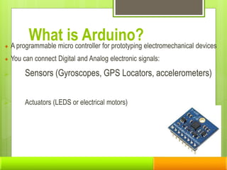 What is Arduino?
A programmable micro controller for prototyping electromechanical devices
You can connect Digital and Analog electronic signals:
 Sensors (Gyroscopes, GPS Locators, accelerometers)
 Actuators (LEDS or electrical motors)
 
