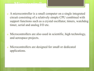 Microcontroller
o A microcontroller is a small computer on a single integrated
circuit consisting of a relatively simple CPU combined with
support functions such as a crystal oscillator, timers, watchdog
timer, serial and analog I/O etc.
o Microcontrollers are also used in scientific, high technology,
and aerospace projects.
o Microcontrollers are designed for small or dedicated
applications.
 