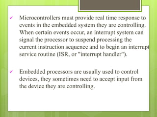  Microcontrollers must provide real time response to
events in the embedded system they are controlling.
When certain events occur, an interrupt system can
signal the processor to suspend processing the
current instruction sequence and to begin an interrupt
service routine (ISR, or "interrupt handler").
 Embedded processors are usually used to control
devices, they sometimes need to accept input from
the device they are controlling.
 