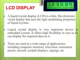 LCD DISPLAY
 A liquid crystal display (LCD) is a thin, flat electronic
visual display that uses the light modulating properties
of liquid crystals.
 Liquid crystal display is very important device in
embedded system. It offers high flexibility to user as he
can display the required data on it.
 These are used in a wide range of applications,
including computer monitors, television, instrument
panels, aircraft, cockpit displays, signage, etc
 