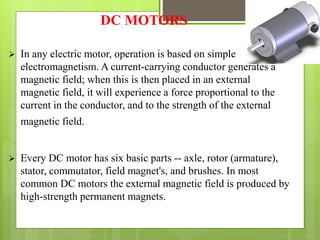 DC MOTORS
 In any electric motor, operation is based on simple
electromagnetism. A current-carrying conductor generates a
magnetic field; when this is then placed in an external
magnetic field, it will experience a force proportional to the
current in the conductor, and to the strength of the external
magnetic field.
 Every DC motor has six basic parts -- axle, rotor (armature),
stator, commutator, field magnet's, and brushes. In most
common DC motors the external magnetic field is produced by
high-strength permanent magnets.
 