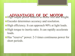 ADVANTAGES OF DC MOTOR
High output power relative to motor size and weight.
Encoder determines accuracy and resolution.
High efficiency. It can approach 90% at light loads.
High torque to inertia ratio. It can rapidly accelerate
loads.
Has "reserve" power. 2-3 times continuous power for
short periods.
 