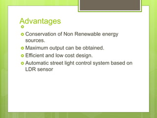 Advantages

 Conservation of Non Renewable energy
sources.
 Maximum output can be obtained.
 Efficient and low cost design.
 Automatic street light control system based on
LDR sensor
 