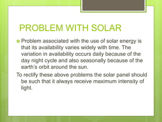 PROBLEM WITH SOLAR
 Problem associated with the use of solar energy is
that its availability varies widely with time. The
variation in availability occurs daily because of the
day night cycle and also seasonally because of the
earth’s orbit around the sun.
To rectify these above problems the solar panel should
be such that it always receive maximum intensity of
light.
 
