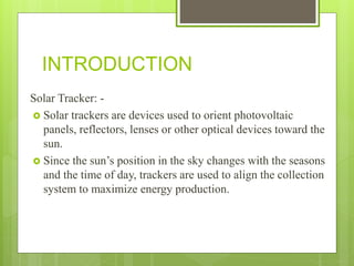 INTRODUCTION
Solar Tracker: -
 Solar trackers are devices used to orient photovoltaic
panels, reflectors, lenses or other optical devices toward the
sun.
 Since the sun’s position in the sky changes with the seasons
and the time of day, trackers are used to align the collection
system to maximize energy production.
 